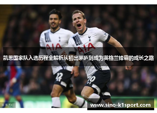 凯恩国家队入选历程全解析从初出茅庐到成为英格兰锋霸的成长之路