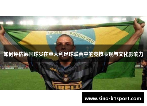 如何评估韩国球员在意大利足球联赛中的竞技表现与文化影响力 如何评估韩国球员在意大利足球联赛中的竞技表现与文化影响力